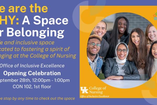 A graphic that reads: We are the WHY: A Space for Belonging. A safe and inclusive space dedicated to fostering a spirit of belonging at the College of Nursing. Office of Inclusive Excellence. Opening Celebration. September 28th, 12:00 pm - 1:00 pm. CON 102, 1st floor. Feel free to stop by any time to check out the space. 